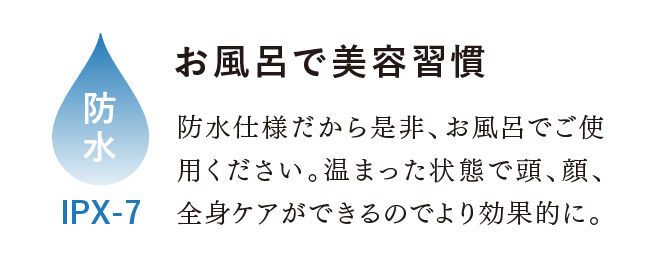 お風呂で美容習慣。防水 IPX-7 防水仕様だから是非、お風呂でご使用ください。温まった状態で頭、顔、全身ケアができるのでより効果的に。